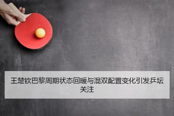 王楚钦巴黎周期状态回暖与混双配置变化引发乒坛关注